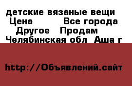 детские вязаные вещи › Цена ­ 500 - Все города Другое » Продам   . Челябинская обл.,Аша г.